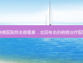 中国疤痕医院排名榜 *** 新，全国有名的疤痕治疗医院排名