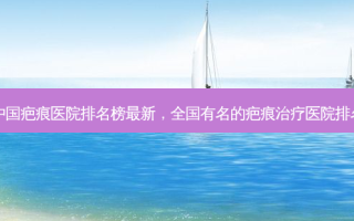 中国疤痕医院排名榜 *** 新，全国有名的疤痕治疗医院排名