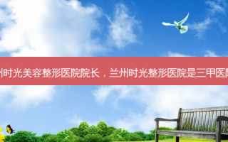 兰州时光美容整形医院院长，兰州时光整形医院是三甲医院吗