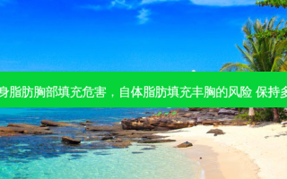 自身脂肪胸部填充危害，自体脂肪填充丰胸的风险 保持多久