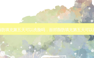 面部脂肪填充第五天可以洗脸吗，面部脂肪填充第五天可以洗头吗