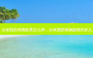 自体脂肪填胸效果怎么样，自体脂肪填胸能维持多久