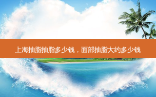 上海抽脂抽脂多少钱，面部抽脂大约多少钱