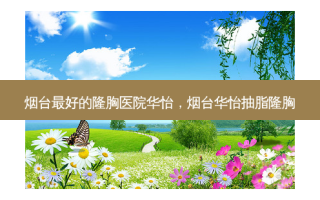烟台 *** 好的隆胸医院华怡，烟台华怡抽脂隆胸