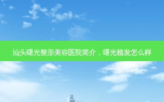 汕头曙光整形美容医院简介，曙光植发怎么样