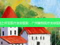 熙之环亚医疗美容医院，广州紫熙医疗美容医院