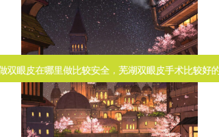 芜湖做双眼皮在哪里做比较 *** ，芜湖双眼皮手术比较好的医院