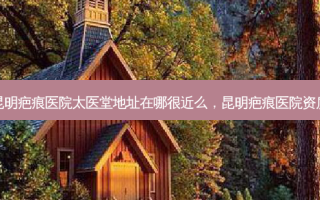 昆明疤痕医院太医堂地址在哪很近么，昆明疤痕医院资质