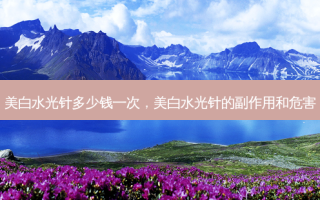 美白水光针多少钱一次，美白水光针的副作用和危害
