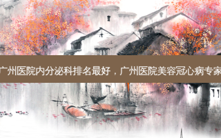 广州医院内分泌科排名 *** 好，广州医院美容冠心病专家