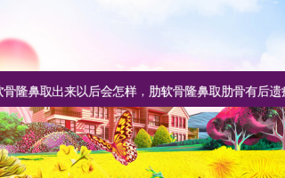 肋软骨隆鼻取出来以后会怎样，肋软骨隆鼻取肋骨有后遗症吗
