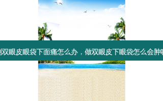 割双眼皮眼袋下面痛怎么办，做双眼皮下眼袋怎么会肿呢