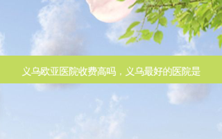 义乌欧亚医院收费高吗，义乌 *** 好的医院是
