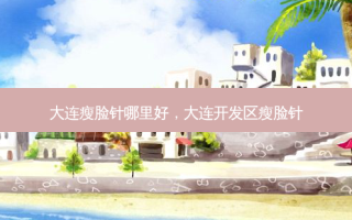 大连瘦脸针哪里好，大连开发区瘦脸针