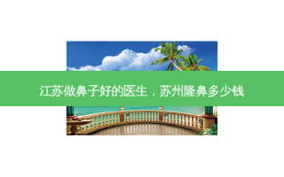江苏做鼻子好的医生，苏州隆鼻多少钱