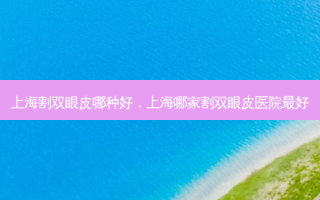 上海割双眼皮哪种好，上海哪家割双眼皮医院 *** 好