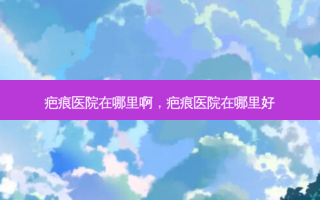 疤痕医院在哪里啊，疤痕医院在哪里好