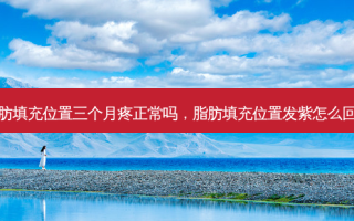 脂肪填充位置三个月疼正常吗，脂肪填充位置发紫怎么回事