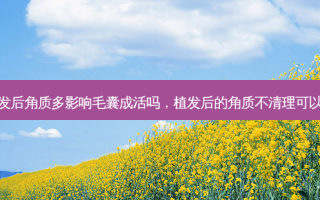 植发后角质多影响毛囊成活吗，植发后的角质不清理可以吗