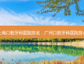 上海口腔牙科医院排名，广州口腔牙科医院排名