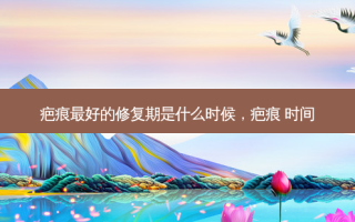 疤痕 *** 好的修复期是什么时候，疤痕 时间