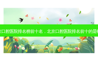 北京口腔医院排名榜前十名，北京口腔医院排名前十的是哪家