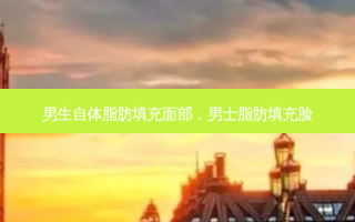 男生自体脂肪填充面部，男士脂肪填充脸