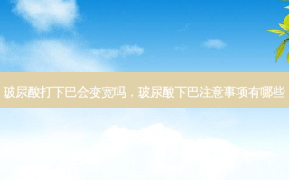 玻尿酸打下巴会变宽吗，玻尿酸下巴注意事项有哪些