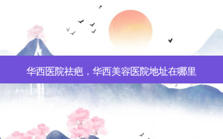 华西医院祛疤，华西美容医院地址在哪里