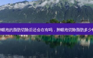 肿眼泡的脂肪切除后还会在有吗，肿眼泡切除脂肪多少钱