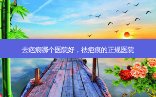 去疤痕哪个医院好，祛疤痕的正规医院