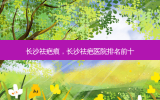 长沙祛疤痕，长沙祛疤医院排名前十