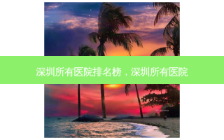 深圳所有医院排名榜，深圳所有医院