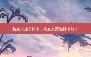 抗衰老成分排名，抗衰老医院排名前十