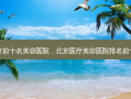 北京前十名美容医院，北京医疗美容医院排名前十名