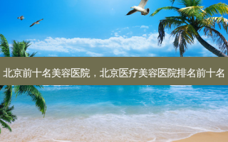 北京前十名美容医院，北京医疗美容医院排名前十名