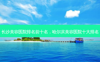 长沙美容医院排名前十名，哈尔滨美容医院十大排名