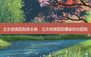 北京疤痕医院排名榜，北京疤痕医院哪家好的医院