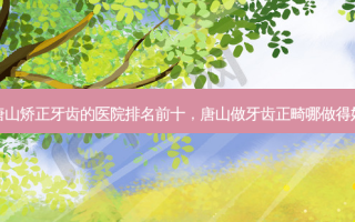 唐山矫正牙齿的医院排名前十，唐山做牙齿正畸哪做得好