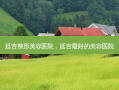 延吉整形美容医院，延吉 *** 好的美容医院