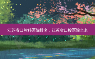 江苏省口腔科医院排名，江苏省口腔医院全名