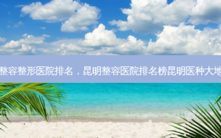 昆明整容整形医院排名，昆明整容医院排名榜昆明医种大地包天
